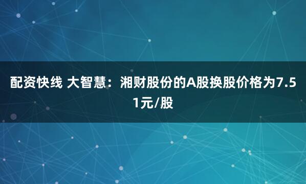配资快线 大智慧：湘财股份的A股换股价格为7.51元/股