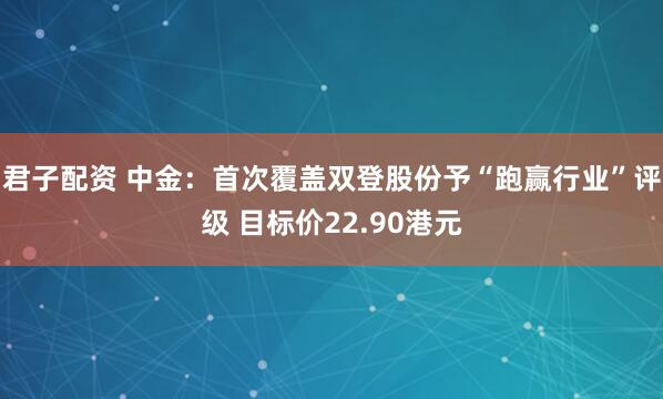 君子配资 中金：首次覆盖双登股份予“跑赢行业”评级 目标价22.90港元