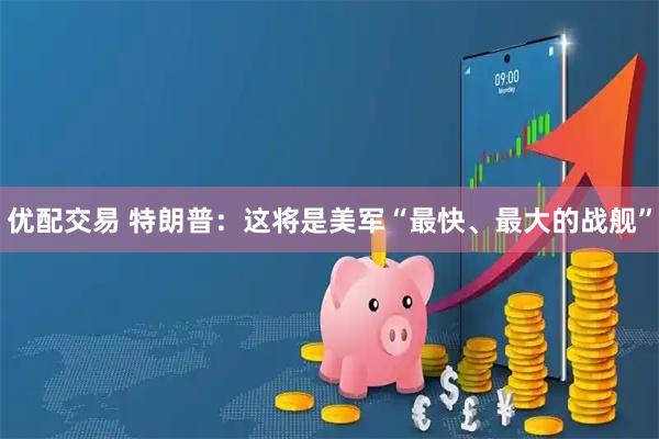 优配交易 特朗普：这将是美军“最快、最大的战舰”