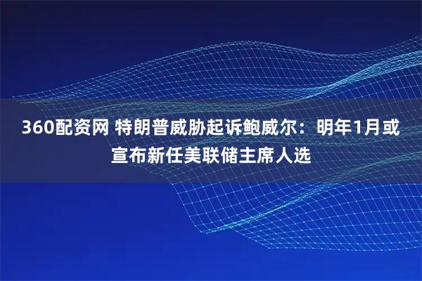 360配资网 特朗普威胁起诉鲍威尔：明年1月或宣布新任美联储主席人选