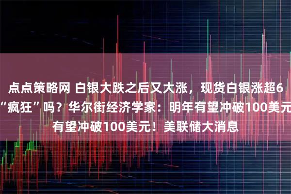 点点策略网 白银大跌之后又大涨，现货白银涨超6%，接下来还会“疯狂”吗？华尔街经济学家：明年有望冲破100美元！美联储大消息