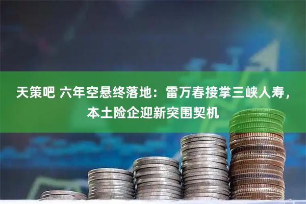 天策吧 六年空悬终落地：雷万春接掌三峡人寿，本土险企迎新突围契机