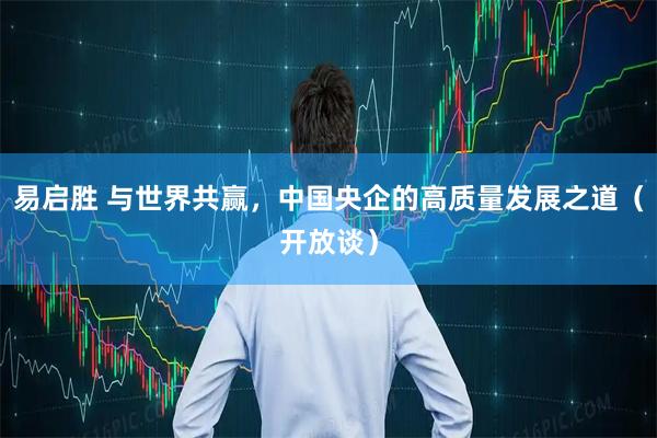 易启胜 与世界共赢，中国央企的高质量发展之道（开放谈）