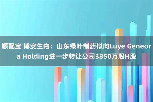 顺配宝 博安生物：山东绿叶制药拟向Luye Geneora Holding进一步转让公司3850万股H股