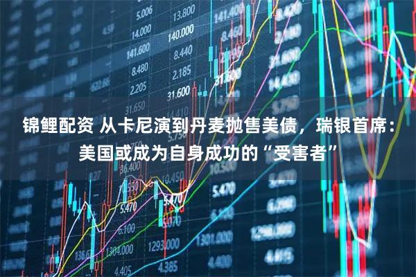 锦鲤配资 从卡尼演到丹麦抛售美债，瑞银首席：美国或成为自身成功的“受害者”