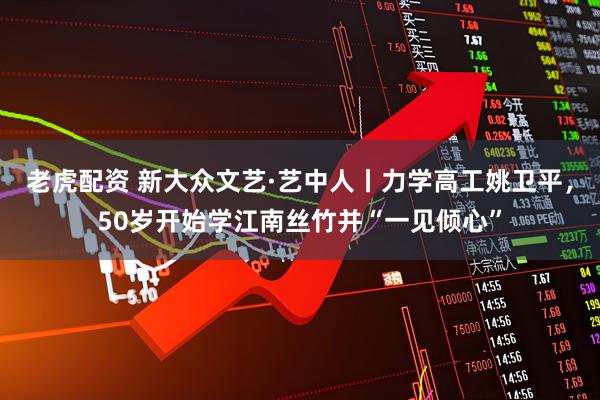 老虎配资 新大众文艺·艺中人丨力学高工姚卫平，50岁开始学江南丝竹并“一见倾心”