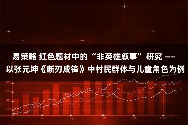 易策略 红色题材中的 “非英雄叙事” 研究 —— 以张元坤《断刃成锋》中村民群体与儿童角色为例