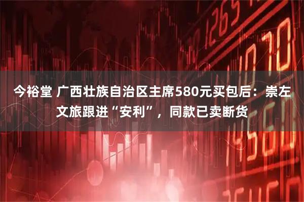 今裕堂 广西壮族自治区主席580元买包后：崇左文旅跟进“安利”，同款已卖断货