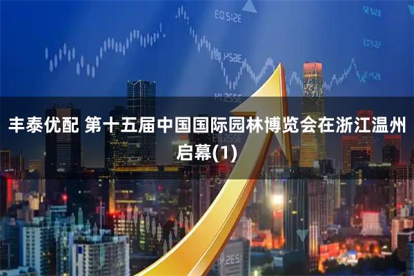 丰泰优配 第十五届中国国际园林博览会在浙江温州启幕(1)